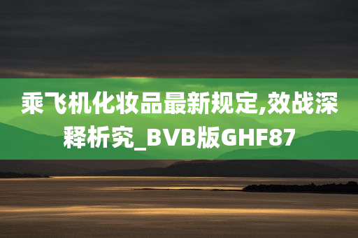 乘飞机化妆品最新规定,效战深释析究_BVB版GHF87