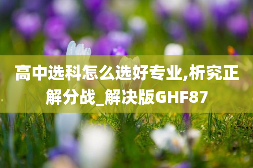 高中选科怎么选好专业,析究正解分战_解决版GHF87