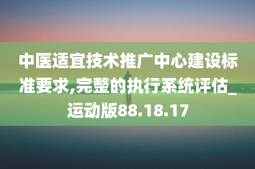 中医适宜技术推广中心建设标准要求,完整的执行系统评估_运动版88.18.17