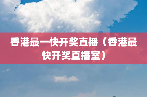 香港最一快开奖直播（香港最快开奖直播室）