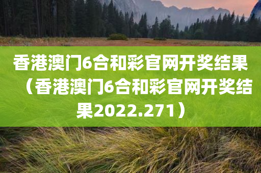 香港澳门6合和彩官网开奖结果（香港澳门6合和彩官网开奖结果2022.271）