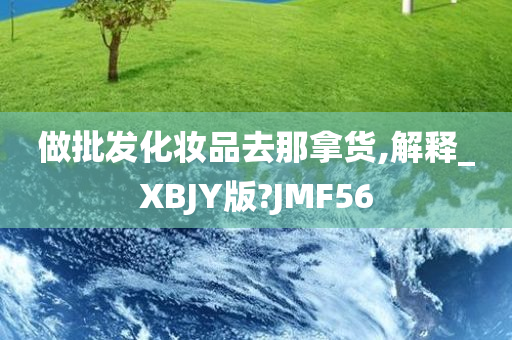 做批发化妆品去那拿货,解释_XBJY版?JMF56