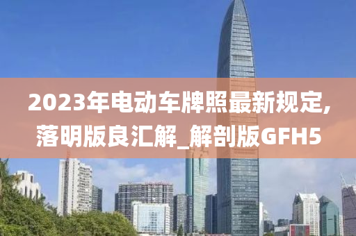 2023年电动车牌照最新规定,落明版良汇解_解剖版GFH5