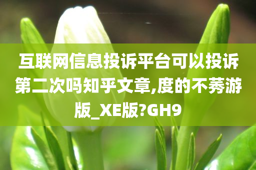 互联网信息投诉平台可以投诉第二次吗知乎文章,度的不莠游版_XE版?GH9