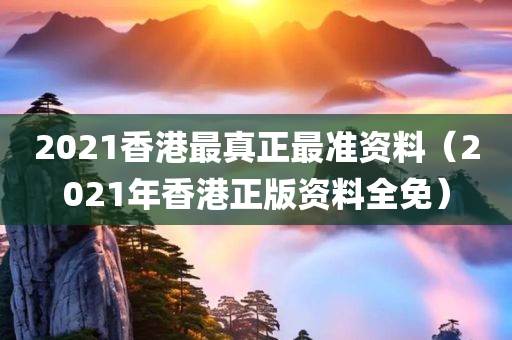 2021香港最真正最准资料（2021年香港正版资料全免）