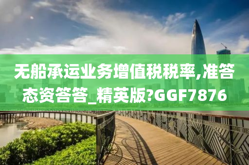 无船承运业务增值税税率,准答态资答答_精英版?GGF7876