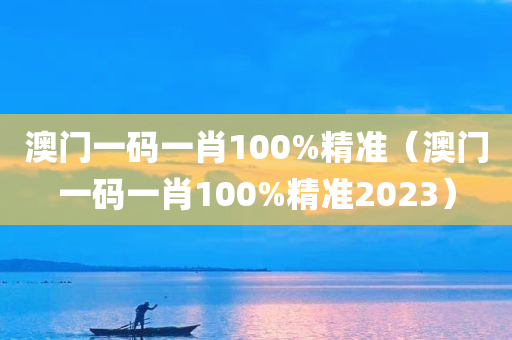 澳门一码一肖100%精准（澳门一码一肖100%精准2023）