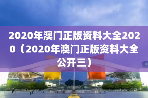 2020年澳门正版资料大全2020（2020年澳门正版资料大全公开三）