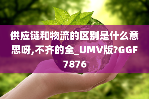 供应链和物流的区别是什么意思呀,不齐的全_UMV版?GGF7876