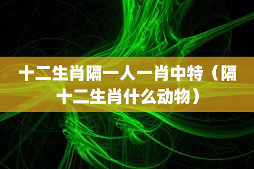 十二生肖隔一人一肖中特（隔十二生肖什么动物）