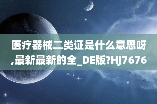 医疗器械二类证是什么意思呀,最新最新的全_DE版?HJ7676