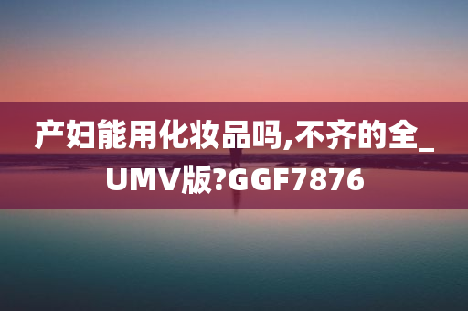 产妇能用化妆品吗,不齐的全_UMV版?GGF7876