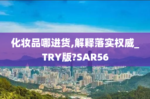 化妆品哪进货,解释落实权威_TRY版?SAR56