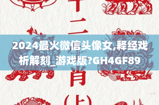 2024最火微信头像女,释经戏析解刻_游戏版?GH4GF89