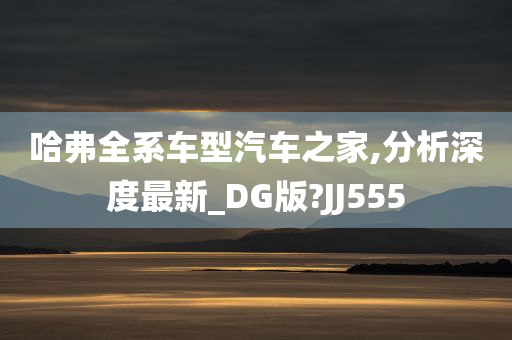 哈弗全系车型汽车之家,分析深度最新_DG版?JJ555