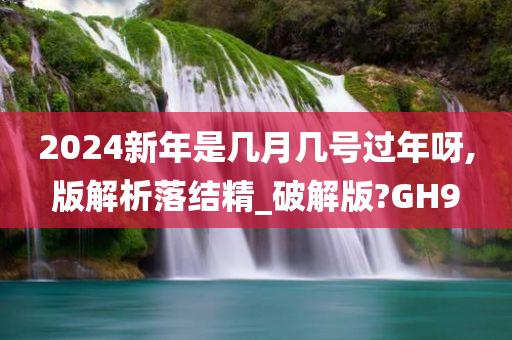 2024新年是几月几号过年呀,版解析落结精_破解版?GH9