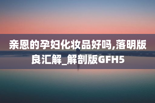 亲恩的孕妇化妆品好吗,落明版良汇解_解剖版GFH5