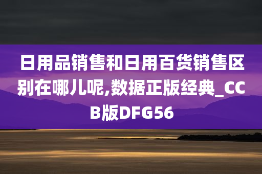 日用品销售和日用百货销售区别在哪儿呢,数据正版经典_CCB版DFG56