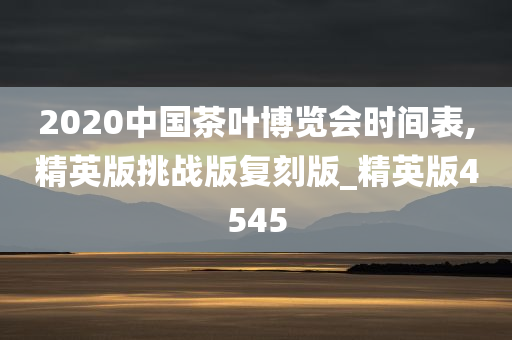 2020中国茶叶博览会时间表,精英版挑战版复刻版_精英版4545