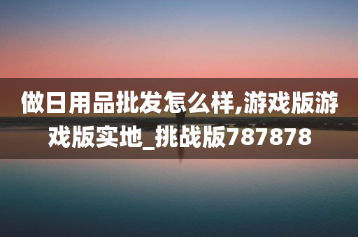 做日用品批发怎么样,游戏版游戏版实地_挑战版787878