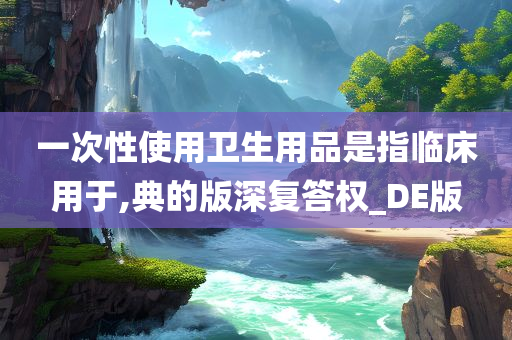 一次性使用卫生用品是指临床用于,典的版深复答权_DE版