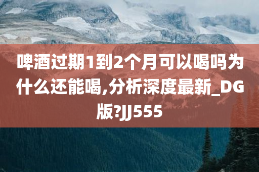 啤酒过期1到2个月可以喝吗为什么还能喝,分析深度最新_DG版?JJ555