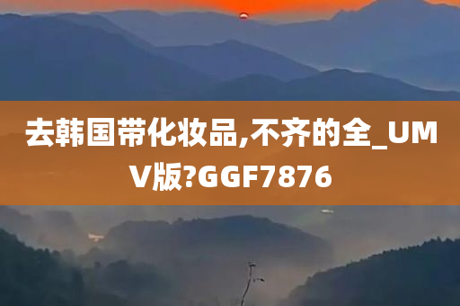 去韩国带化妆品,不齐的全_UMV版?GGF7876