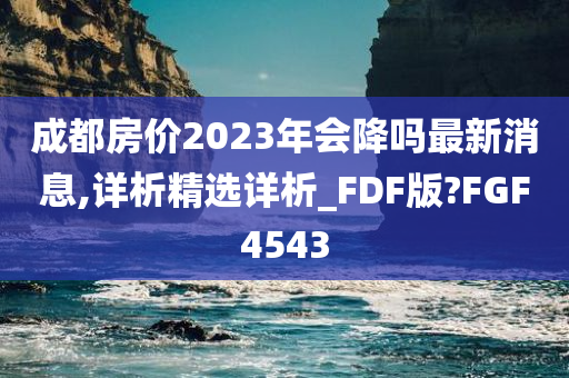 成都房价2023年会降吗最新消息,详析精选详析_FDF版?FGF4543