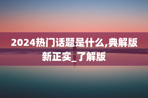 2024热门话题是什么,典解版新正实_了解版