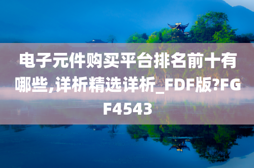 电子元件购买平台排名前十有哪些,详析精选详析_FDF版?FGF4543