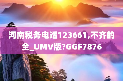 河南税务电话123661,不齐的全_UMV版?GGF7876