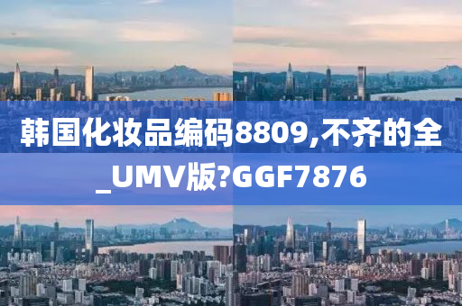 韩国化妆品编码8809,不齐的全_UMV版?GGF7876