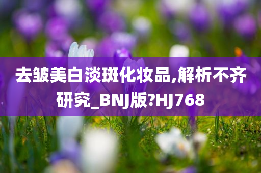 去皱美白淡斑化妆品,解析不齐研究_BNJ版?HJ768