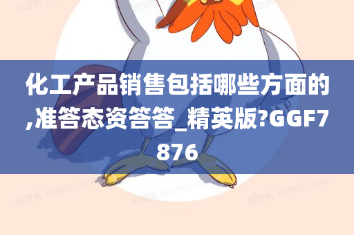 化工产品销售包括哪些方面的,准答态资答答_精英版?GGF7876