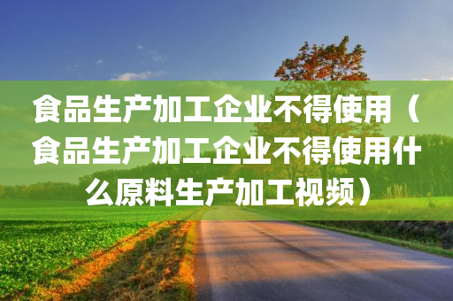 食品生产加工企业不得使用（食品生产加工企业不得使用什么原料生产加工视频）