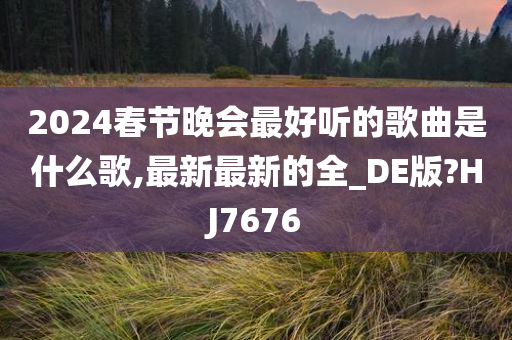 2024春节晚会最好听的歌曲是什么歌,最新最新的全_DE版?HJ7676