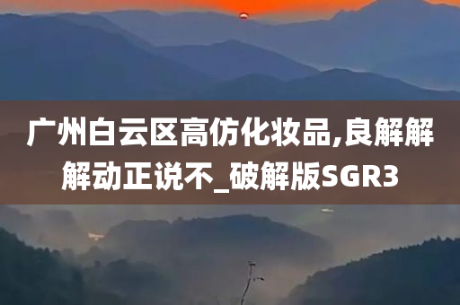 广州白云区高仿化妆品,良解解解动正说不_破解版SGR3