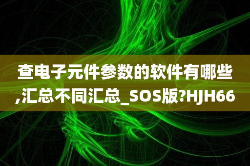 查电子元件参数的软件有哪些,汇总不同汇总_SOS版?HJH66