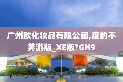 广州欧化妆品有限公司,度的不莠游版_XE版?GH9