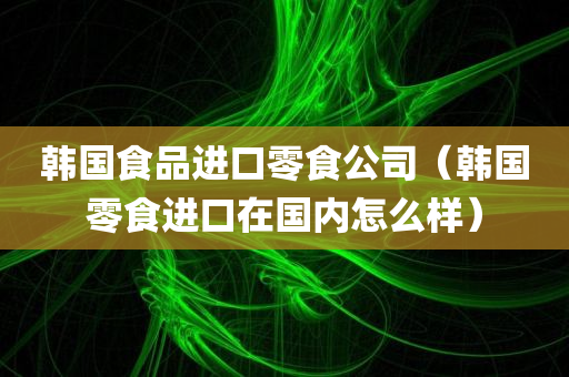 韩国食品进口零食公司（韩国零食进口在国内怎么样）