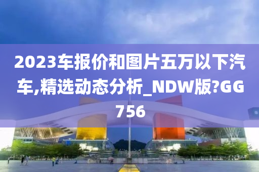 2023车报价和图片五万以下汽车,精选动态分析_NDW版?GG756