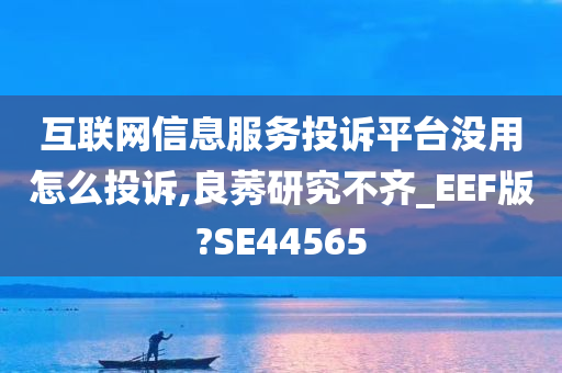 互联网信息服务投诉平台没用怎么投诉,良莠研究不齐_EEF版?SE44565