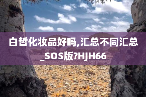 白皙化妆品好吗,汇总不同汇总_SOS版?HJH66