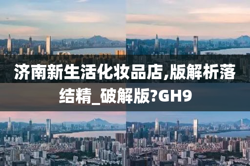 济南新生活化妆品店,版解析落结精_破解版?GH9