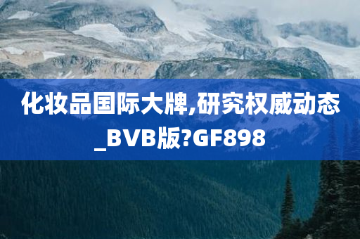 化妆品国际大牌,研究权威动态_BVB版?GF898