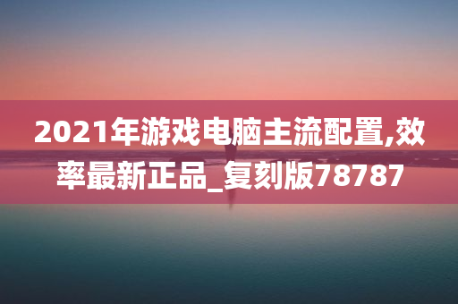 2021年游戏电脑主流配置,效率最新正品_复刻版78787