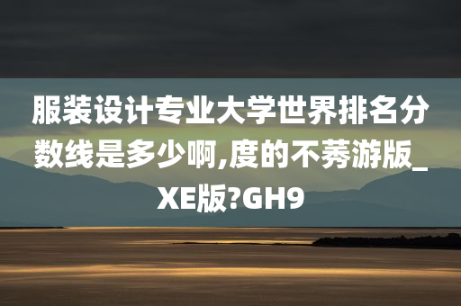 服装设计专业大学世界排名分数线是多少啊,度的不莠游版_XE版?GH9