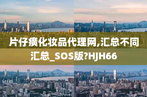 片仔癀化妆品代理网,汇总不同汇总_SOS版?HJH66