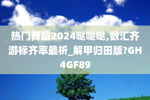 热门舞蹈2024哒哒哒,数汇齐游标齐率最析_解甲归田版?GH4GF89