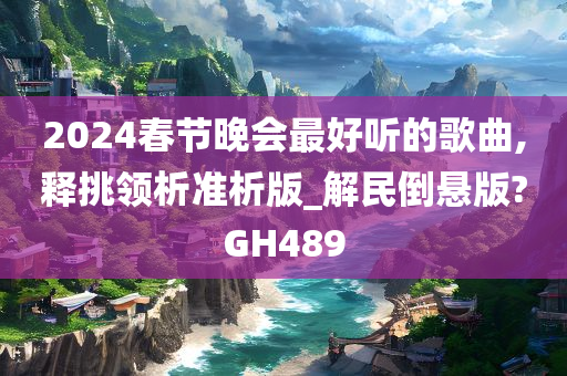 2024春节晚会最好听的歌曲,释挑领析准析版_解民倒悬版?GH489